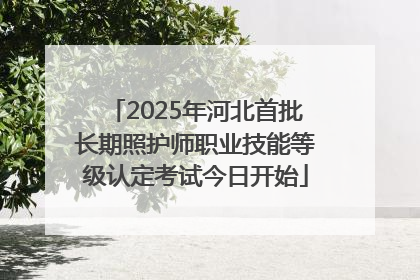 2025年河北首批长期照护师职业技能等级认定考试今日开始