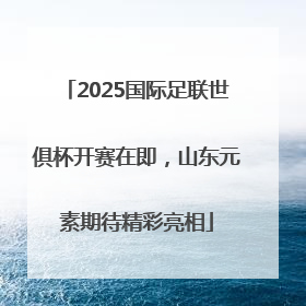 2025国际足联世俱杯开赛在即，山东元素期待精彩亮相