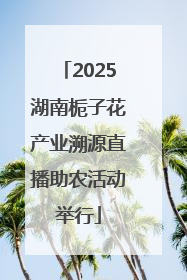 2025湖南栀子花产业溯源直播助农活动举行