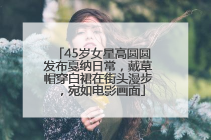 45岁女星高圆圆发布戛纳日常，戴草帽穿白裙在街头漫步，宛如电影画面