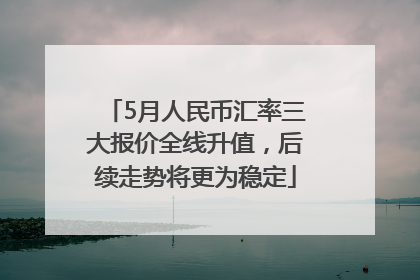 5月人民币汇率三大报价全线升值，后续走势将更为稳定