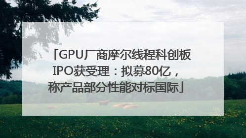 GPU厂商摩尔线程科创板IPO获受理：拟募80亿，称产品部分性能对标国际